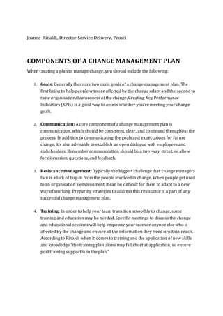 Joanne Rinaldi, Director Service Delivery, Prosci
COMPONENTS OF A CHANGE MANAGEMENT PLAN
When creating a plan to manage change, you should include the following:
1. Goals: Generally there are two main goals of a change management plan. The
first being to help people who are affected by the change adapt and the second to
raise organisational awareness of the change. Creating Key Performance
Indicators (KPIs) is a good way to assess whether you’re meeting your change
goals.
2. Communication: A core component of a change management plan is
communication, which should be consistent, clear, and continued throughout the
process. In addition to communicating the goals and expectations for future
change, it's also advisable to establish an open dialogue with employees and
stakeholders. Remember communication should be a two-way street, so allow
for discussion, questions, and feedback.
3. Resistance management: Typically the biggest challenge that change managers
face is a lack of buy-in from the people involved in change. When people get used
to an organisation's environment, it can be difficult for them to adapt to a new
way of working. Preparing strategies to address this resistance is a part of any
successful change management plan.
4. Training: In order to help your team transition smoothly to change, some
training and education may be needed. Specific meetings to discuss the change
and educational sessions will help empower your team or anyone else who is
affected by the change and ensure all the information they need is within reach.
According to Rinaldi when it comes to training and the application of new skills
and knowledge “the training plan alone may fall short at application, so ensure
post training support is in the plan.”
 