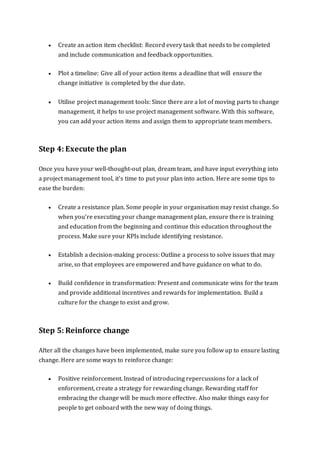  Create an action item checklist: Record every task that needs to be completed
and include communication and feedback opportunities.
 Plot a timeline: Give all of your action items a deadline that will ensure the
change initiative is completed by the due date.
 Utilise project management tools: Since there are a lot of moving parts to change
management, it helps to use project management software. With this software,
you can add your action items and assign them to appropriate team members.
Step 4: Execute the plan
Once you have your well-thought-out plan, dream team, and have input everything into
a project management tool, it's time to put your plan into action. Here are some tips to
ease the burden:
 Create a resistance plan. Some people in your organisation may resist change. So
when you’re executing your change management plan, ensure there is training
and education from the beginning and continue this education throughout the
process. Make sure your KPIs include identifying resistance.
 Establish a decision-making process: Outline a process to solve issues that may
arise, so that employees are empowered and have guidance on what to do.
 Build confidence in transformation: Present and communicate wins for the team
and provide additional incentives and rewards for implementation. Build a
culture for the change to exist and grow.
Step 5: Reinforce change
After all the changes have been implemented, make sure you follow up to ensure lasting
change. Here are some ways to reinforce change:
 Positive reinforcement. Instead of introducing repercussions for a lack of
enforcement, create a strategy for rewarding change. Rewarding staff for
embracing the change will be much more effective. Also make things easy for
people to get onboard with the new way of doing things.
 