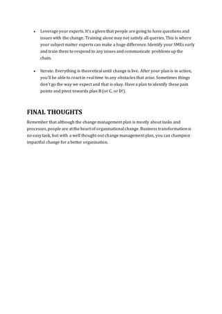  Leverage your experts. It's a given that people are going to have questions and
issues with the change. Training alone may not satisfy all queries. This is where
your subject matter experts can make a huge difference. Identify your SMEs early
and train them to respond to any issues and communicate problems up the
chain.
 Iterate. Everything is theoretical until change is live. After your plan is in action,
you'll be able to react in real time to any obstacles that arise. Sometimes things
don't go the way we expect and that is okay. Have a plan to identify these pain
points and pivot towards plan B (or C, or D!).
FINAL THOUGHTS
Remember that although the change management plan is mostly about tasks and
processes, people are at the heart of organisational change. Business transformation is
no easy task, but with a well thought out change management plan, you can champion
impactful change for a better organisation.
 
