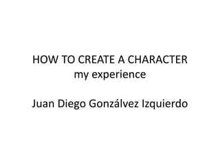 HOW TO CREATE A CHARACTER
my experience
Juan Diego Gonzálvez Izquierdo
 