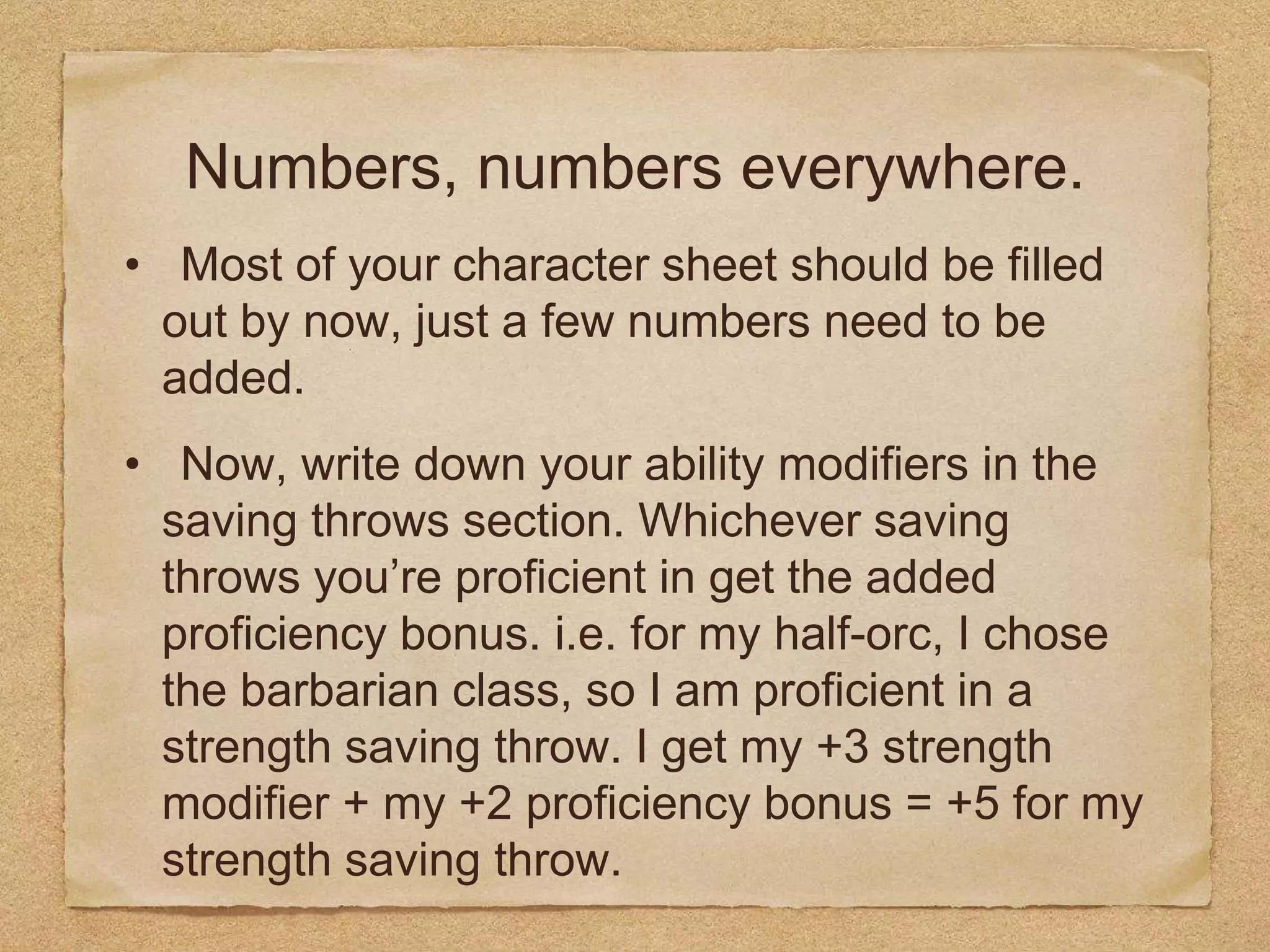 Numbers, numbers everywhere.
• Most of your character sheet should be filled
out by now, just a few numbers need to be
added.
• Now, write down your ability modifiers in the
saving throws section. Whichever saving
throws you’re proficient in get the added
proficiency bonus. i.e. for my half-orc, I chose
the barbarian class, so I am proficient in a
strength saving throw. I get my +3 strength
modifier + my +2 proficiency bonus = +5 for my
strength saving throw.
 