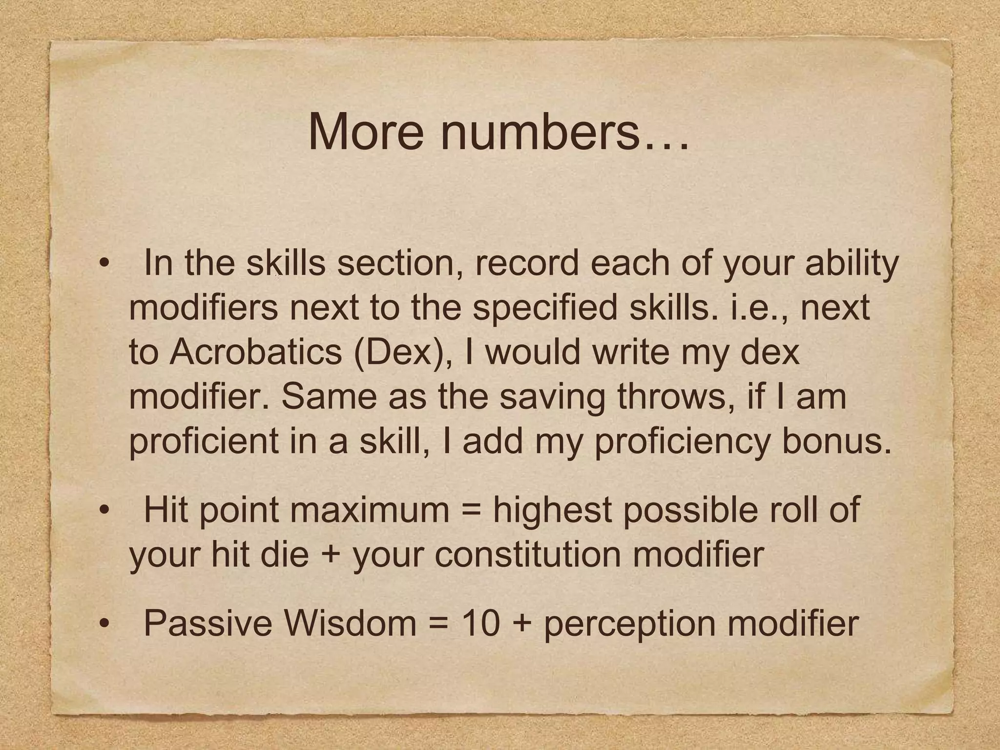More numbers…
• In the skills section, record each of your ability
modifiers next to the specified skills. i.e., next
to Acrobatics (Dex), I would write my dex
modifier. Same as the saving throws, if I am
proficient in a skill, I add my proficiency bonus.
• Hit point maximum = highest possible roll of
your hit die + your constitution modifier
• Passive Wisdom = 10 + perception modifier
 