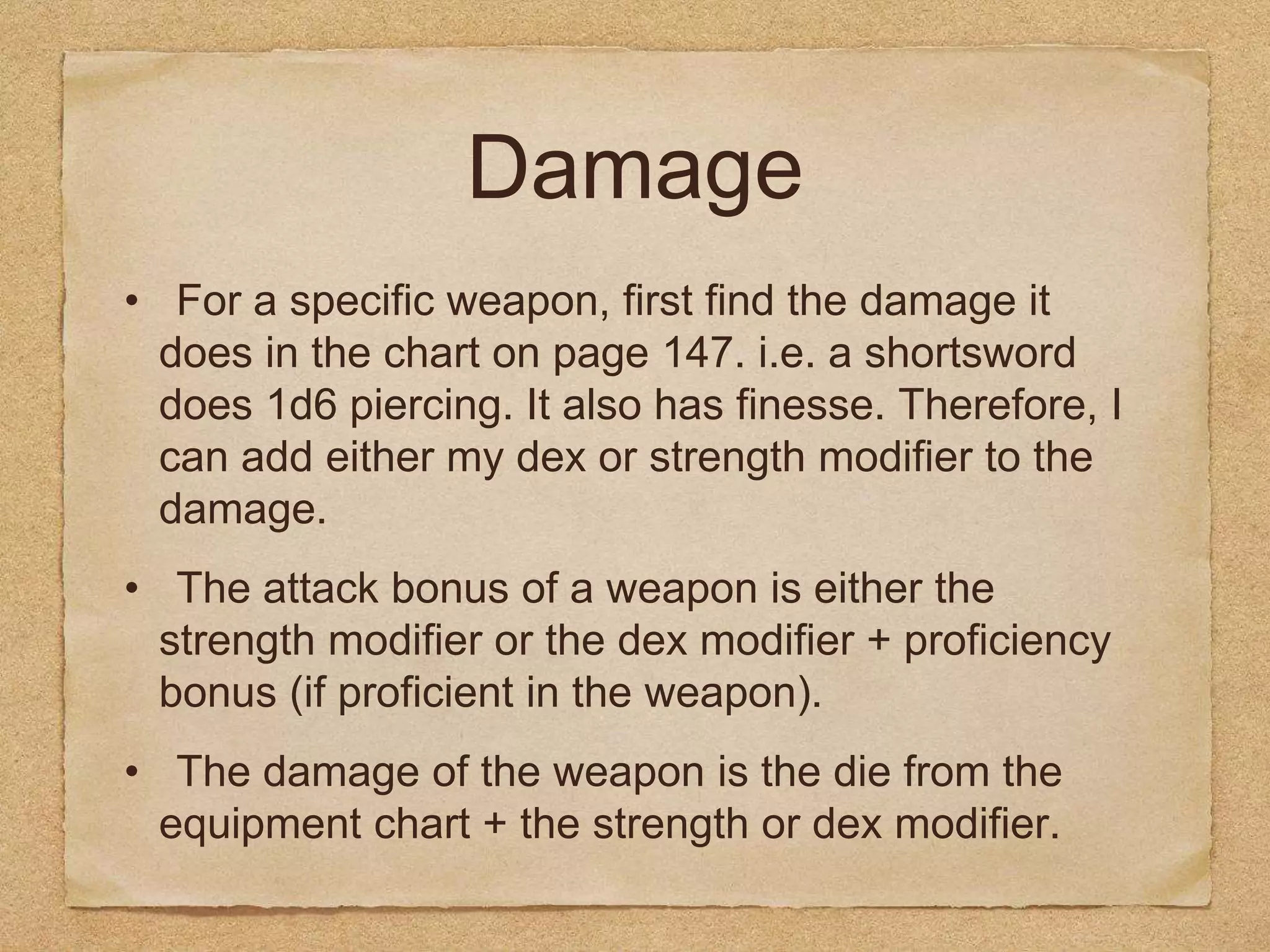 Damage
• For a specific weapon, first find the damage it
does in the chart on page 147. i.e. a shortsword
does 1d6 piercing. It also has finesse. Therefore, I
can add either my dex or strength modifier to the
damage.
• The attack bonus of a weapon is either the
strength modifier or the dex modifier + proficiency
bonus (if proficient in the weapon).
• The damage of the weapon is the die from the
equipment chart + the strength or dex modifier.
 