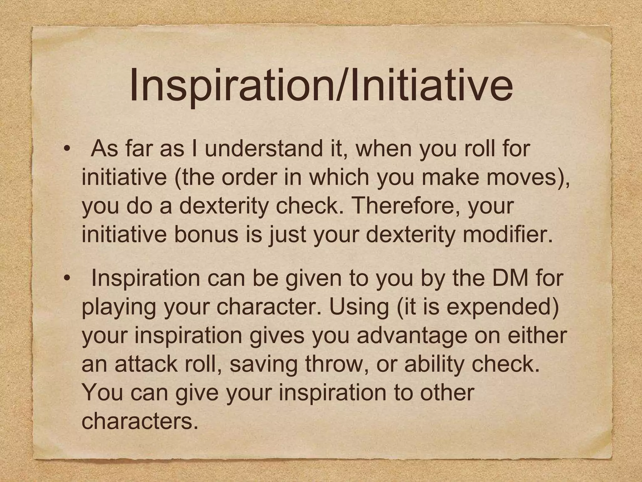 Inspiration/Initiative
• As far as I understand it, when you roll for
initiative (the order in which you make moves),
you do a dexterity check. Therefore, your
initiative bonus is just your dexterity modifier.
• Inspiration can be given to you by the DM for
playing your character. Using (it is expended)
your inspiration gives you advantage on either
an attack roll, saving throw, or ability check.
You can give your inspiration to other
characters.
 