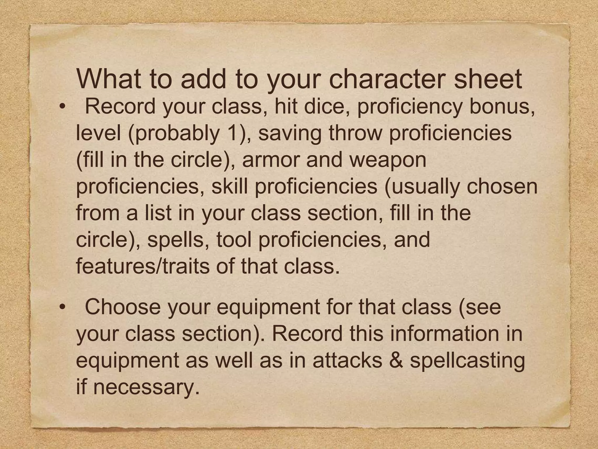 What to add to your character sheet
• Record your class, hit dice, proficiency bonus,
level (probably 1), saving throw proficiencies
(fill in the circle), armor and weapon
proficiencies, skill proficiencies (usually chosen
from a list in your class section, fill in the
circle), spells, tool proficiencies, and
features/traits of that class.
• Choose your equipment for that class (see
your class section). Record this information in
equipment as well as in attacks & spellcasting
if necessary.
 