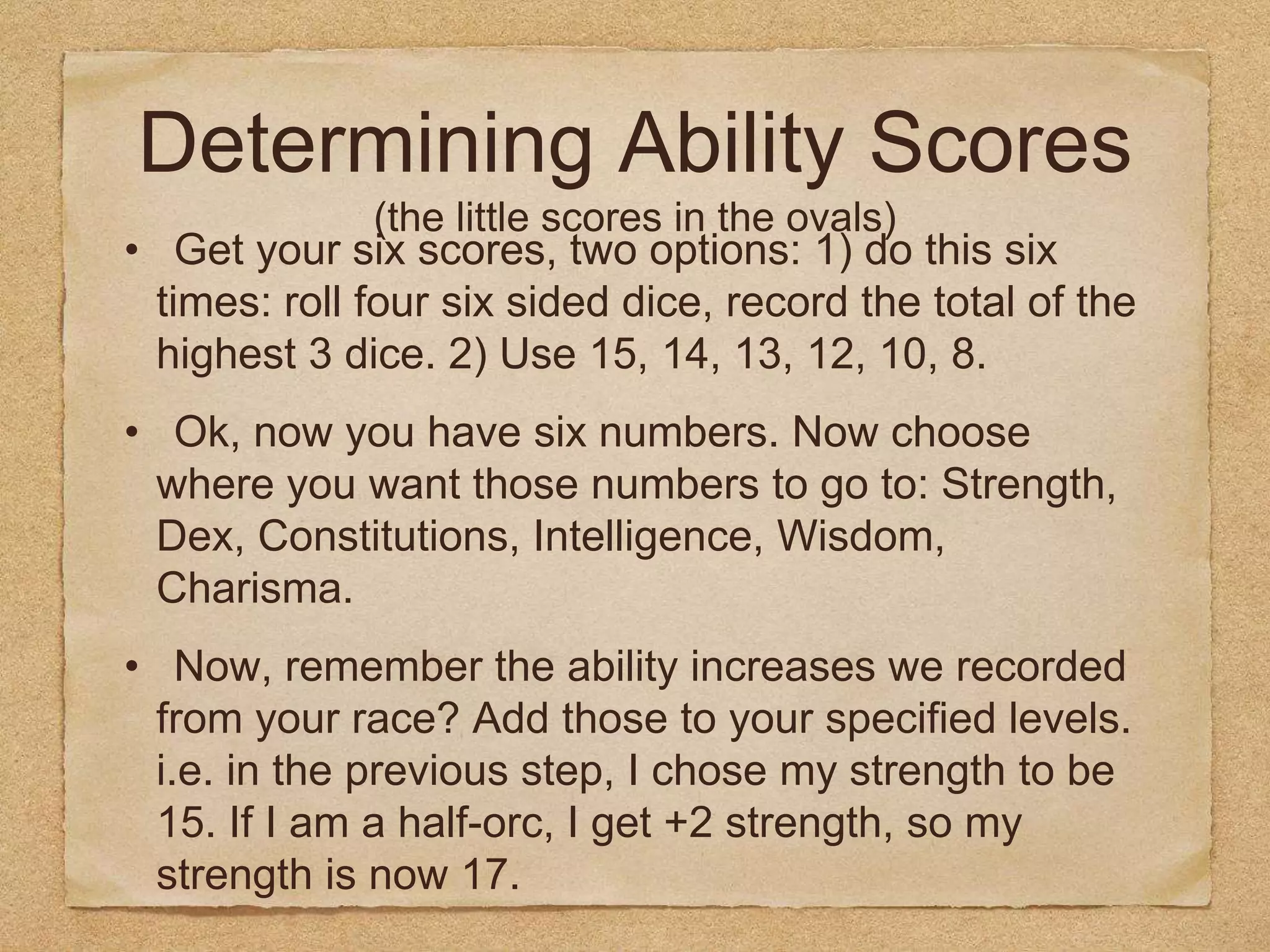 Determining Ability Scores
(the little scores in the ovals)
• Get your six scores, two options: 1) do this six
times: roll four six sided dice, record the total of the
highest 3 dice. 2) Use 15, 14, 13, 12, 10, 8.
• Ok, now you have six numbers. Now choose
where you want those numbers to go to: Strength,
Dex, Constitutions, Intelligence, Wisdom,
Charisma.
• Now, remember the ability increases we recorded
from your race? Add those to your specified levels.
i.e. in the previous step, I chose my strength to be
15. If I am a half-orc, I get +2 strength, so my
strength is now 17.
 