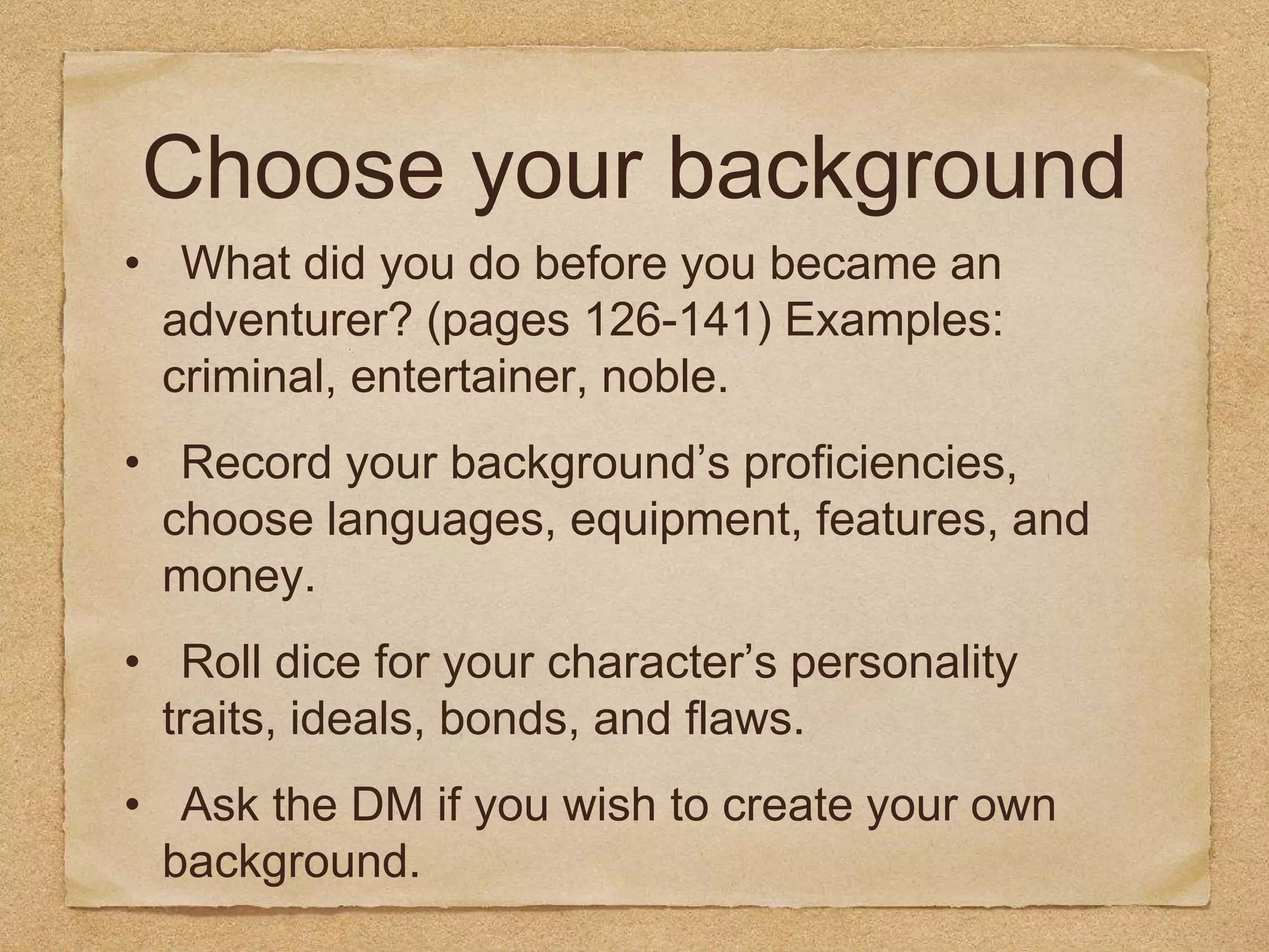 Choose your background
• What did you do before you became an
adventurer? (pages 126-141) Examples:
criminal, entertainer, noble.
• Record your background’s proficiencies,
choose languages, equipment, features, and
money.
• Roll dice for your character’s personality
traits, ideals, bonds, and flaws.
• Ask the DM if you wish to create your own
background.
 