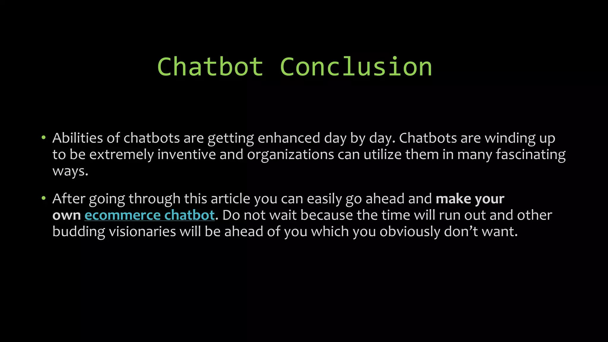 • Abilities of chatbots are getting enhanced day by day. Chatbots are winding up
to be extremely inventive and organizations can utilize them in many fascinating
ways.
• After going through this article you can easily go ahead and make your
own ecommerce chatbot. Do not wait because the time will run out and other
budding visionaries will be ahead of you which you obviously don’t want.
Chatbot Conclusion
 