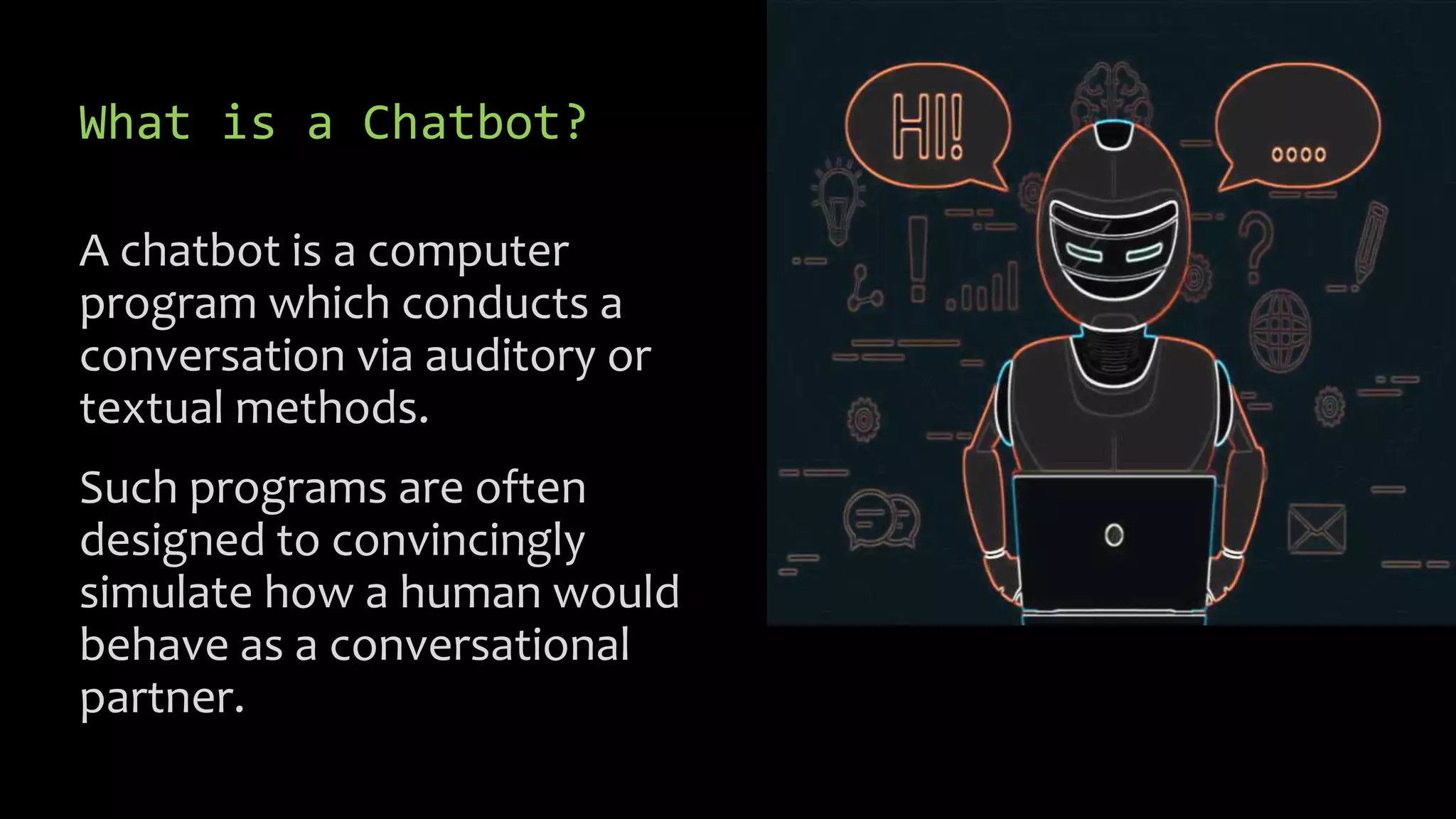 What is a Chatbot?
A chatbot is a computer
program which conducts a
conversation via auditory or
textual methods.
Such programs are often
designed to convincingly
simulate how a human would
behave as a conversational
partner.
 