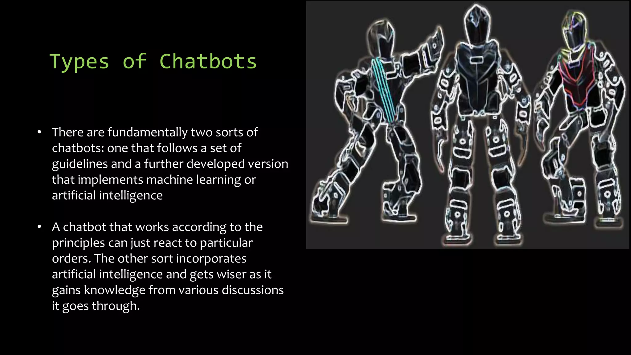Types of Chatbots
• There are fundamentally two sorts of
chatbots: one that follows a set of
guidelines and a further developed version
that implements machine learning or
artificial intelligence
• A chatbot that works according to the
principles can just react to particular
orders. The other sort incorporates
artificial intelligence and gets wiser as it
gains knowledge from various discussions
it goes through.
 