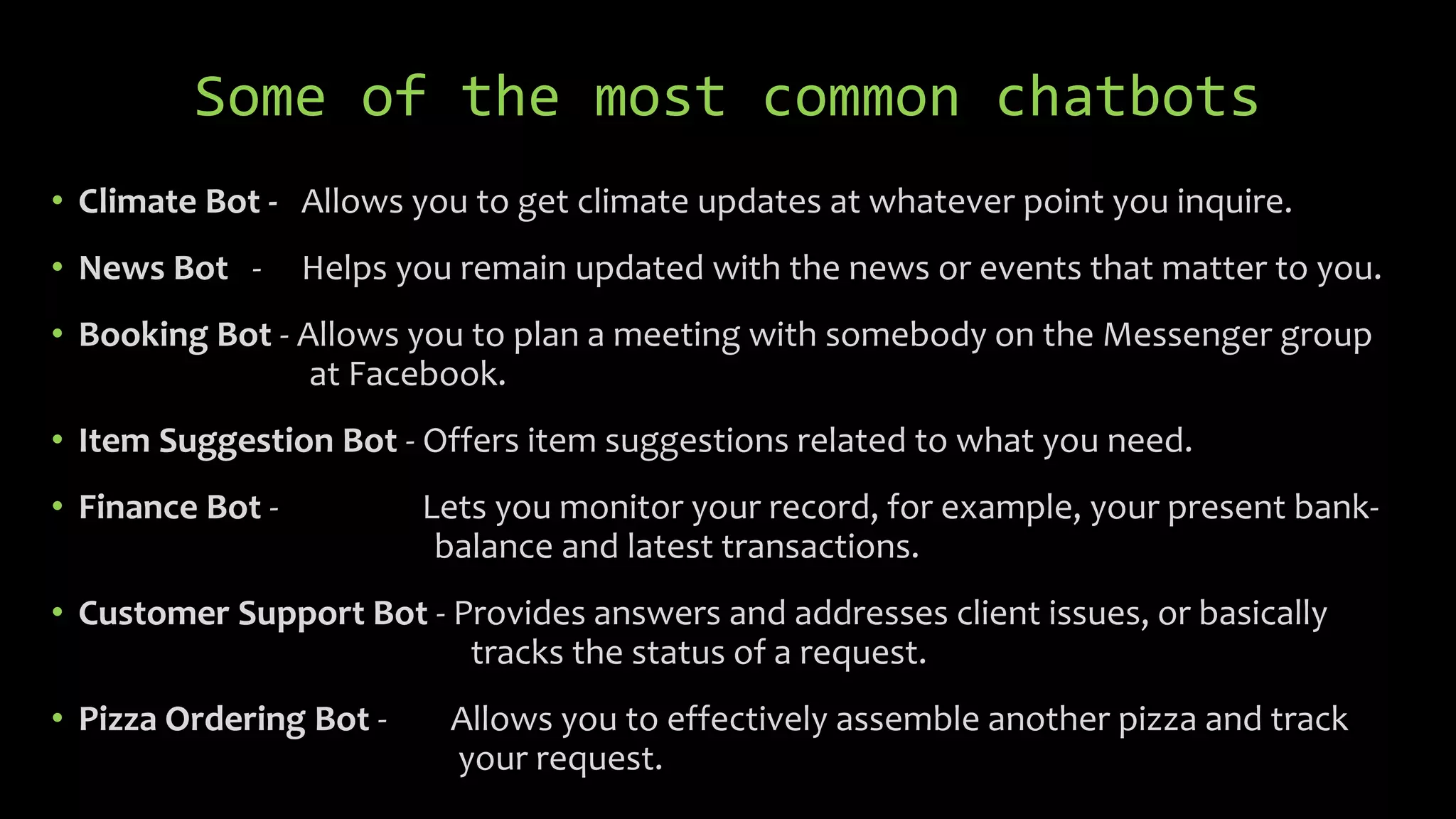 Some of the most common chatbots
• Climate Bot - Allows you to get climate updates at whatever point you inquire.
• News Bot - Helps you remain updated with the news or events that matter to you.
• Booking Bot - Allows you to plan a meeting with somebody on the Messenger group
at Facebook.
• Item Suggestion Bot - Offers item suggestions related to what you need.
• Finance Bot - Lets you monitor your record, for example, your present bank-
balance and latest transactions.
• Customer Support Bot - Provides answers and addresses client issues, or basically
tracks the status of a request.
• Pizza Ordering Bot - Allows you to effectively assemble another pizza and track
your request.
 
