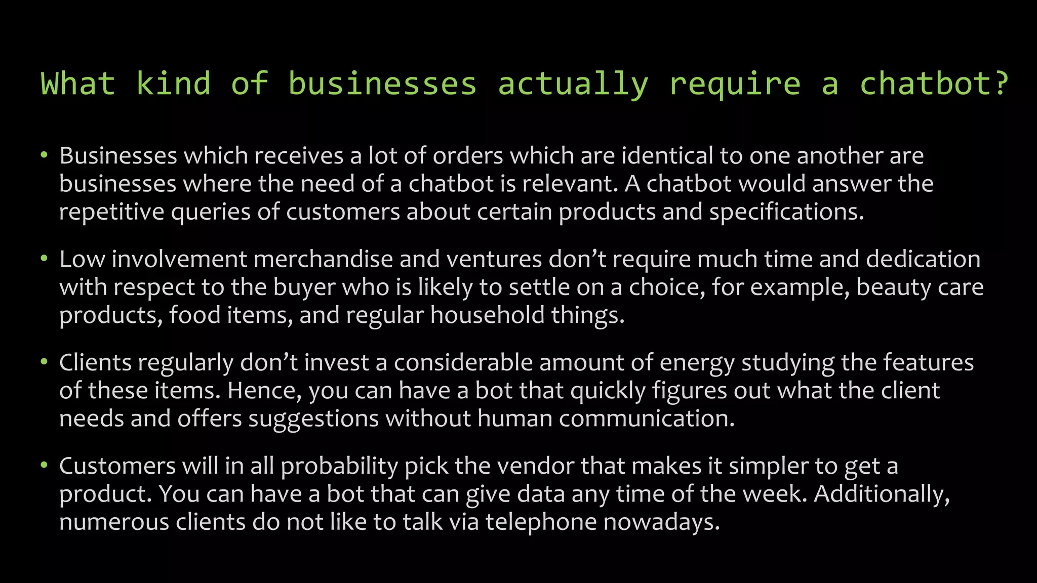 What kind of businesses actually require a chatbot?
• Businesses which receives a lot of orders which are identical to one another are
businesses where the need of a chatbot is relevant. A chatbot would answer the
repetitive queries of customers about certain products and specifications.
• Low involvement merchandise and ventures don’t require much time and dedication
with respect to the buyer who is likely to settle on a choice, for example, beauty care
products, food items, and regular household things.
• Clients regularly don’t invest a considerable amount of energy studying the features
of these items. Hence, you can have a bot that quickly figures out what the client
needs and offers suggestions without human communication.
• Customers will in all probability pick the vendor that makes it simpler to get a
product. You can have a bot that can give data any time of the week. Additionally,
numerous clients do not like to talk via telephone nowadays.
 