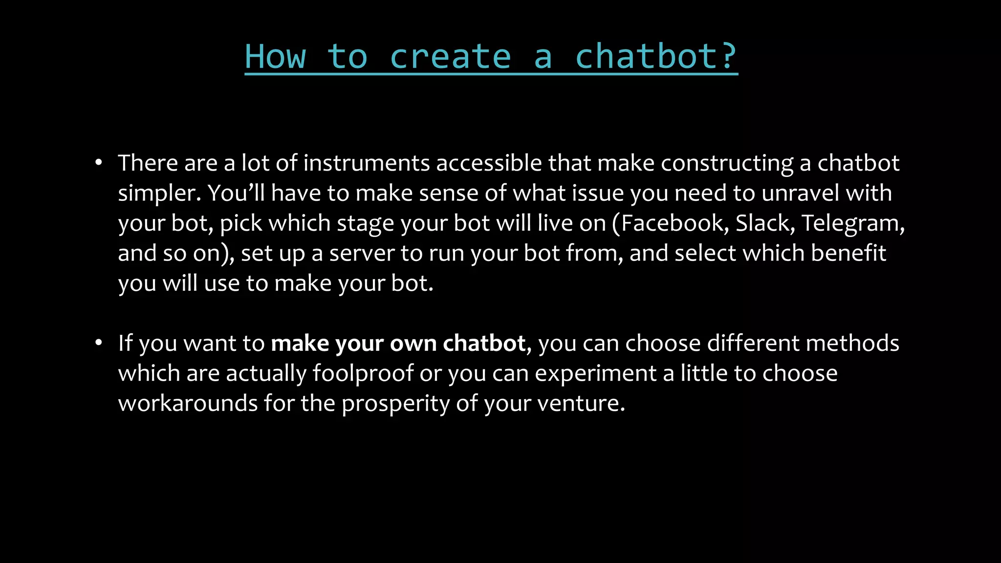 How to create a chatbot?
• There are a lot of instruments accessible that make constructing a chatbot
simpler. You’ll have to make sense of what issue you need to unravel with
your bot, pick which stage your bot will live on (Facebook, Slack, Telegram,
and so on), set up a server to run your bot from, and select which benefit
you will use to make your bot.
• If you want to make your own chatbot, you can choose different methods
which are actually foolproof or you can experiment a little to choose
workarounds for the prosperity of your venture.
 