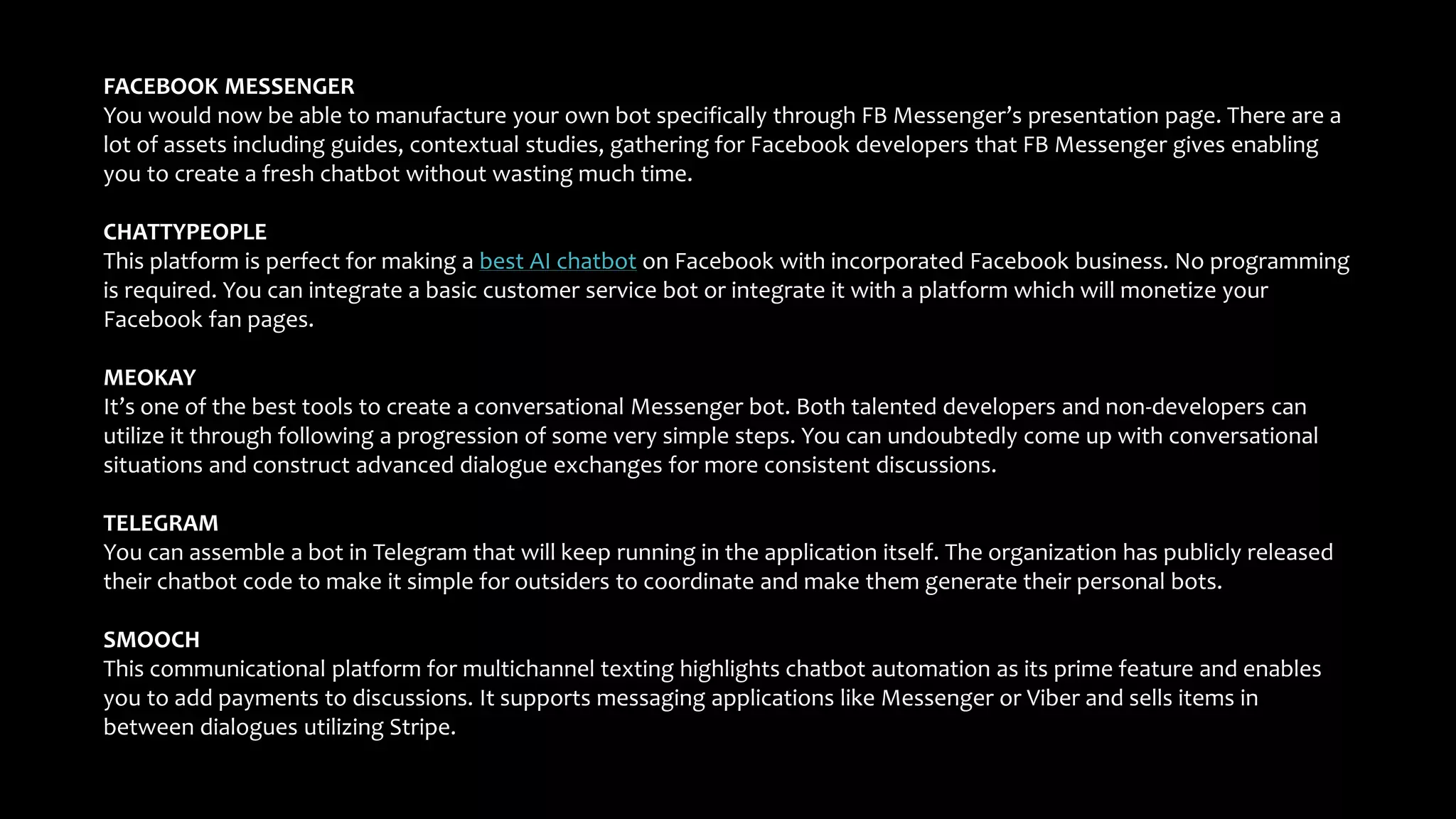 FACEBOOK MESSENGER
You would now be able to manufacture your own bot specifically through FB Messenger’s presentation page. There are a
lot of assets including guides, contextual studies, gathering for Facebook developers that FB Messenger gives enabling
you to create a fresh chatbot without wasting much time.
CHATTYPEOPLE
This platform is perfect for making a best AI chatbot on Facebook with incorporated Facebook business. No programming
is required. You can integrate a basic customer service bot or integrate it with a platform which will monetize your
Facebook fan pages.
MEOKAY
It’s one of the best tools to create a conversational Messenger bot. Both talented developers and non-developers can
utilize it through following a progression of some very simple steps. You can undoubtedly come up with conversational
situations and construct advanced dialogue exchanges for more consistent discussions.
TELEGRAM
You can assemble a bot in Telegram that will keep running in the application itself. The organization has publicly released
their chatbot code to make it simple for outsiders to coordinate and make them generate their personal bots.
SMOOCH
This communicational platform for multichannel texting highlights chatbot automation as its prime feature and enables
you to add payments to discussions. It supports messaging applications like Messenger or Viber and sells items in
between dialogues utilizing Stripe.
 