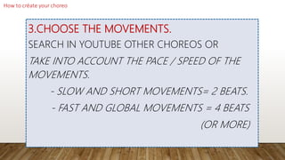 3.CHOOSE THE MOVEMENTS.
SEARCH IN YOUTUBE OTHER CHOREOS OR
TAKE INTO ACCOUNT THE PACE / SPEED OF THE
MOVEMENTS.
- SLOW AND SHORT MOVEMENTS= 2 BEATS.
- FAST AND GLOBAL MOVEMENTS = 4 BEATS
(OR MORE)
 