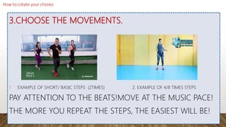 3.CHOOSE THE MOVEMENTS.
1. EXAMPLE OF SHORT/ BASIC STEPS (2TIMES) 2. EXAMPLE OF 4/8 TIMES STEPS
PAY ATTENTION TO THE BEATS!MOVE AT THE MUSIC PACE!
THE MORE YOU REPEAT THE STEPS, THE EASIEST WILL BE!
 