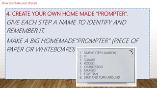 4. CREATE YOUR OWN HOME MADE “PROMPTER”.
GIVE EACH STEP A NAME TO IDENTIFY AND
REMEMBER IT.
MAKE A BIG HOMEMADE“PROMPTER” (PIECE OF
PAPER OR WHITEBOARD) 1. SIMPLE STEPS (MARCH)
2. V
3. SQUARE
4. RODEO
5. CHARLESTON
6. MAMBO
7. EGYPTIAN
8. STEP AND TURN AROUND
 