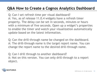 Q: Can I set refresh time per visual dashboard?
A: Yes, as of release 11.0.4 widgets have a refresh timer
property. The delay can be set in seconds, minutes or hours
with a minimum of five seconds. Open up a widget’s properties
to enable the timer and watch your visualization automatically
update based on the latest information.
Q: Can the drill-through name be changed on the dashboard.
A: The drill-through name is the target report name. You can
change the report name to the desired drill-through name.
Q: Can I drill through to another dashboard?
A: Not on this version. You can only drill-through to a report
object.
Q&A How to Create a Cognos Analytics Dashboard
©2018 Senturus, Inc. All rights reserved. 12
 