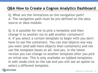 Q: What are the limitations on the navigation path?
A: The navigation path must be pre-defined on the data
source or data module.
Q: Is it possible for me to pick a template and then
change it to another (so to add another container)?
A: If you select a certain template to begin with you don't
have to use the containers. You can size objects any way
you want (and add more objects than containers) and not
use the template boxes at all. And yes, in the latest
version you can change to another template after you pick
an initial one. This is only available on tabbed templates.
In edit mode click on the tab and you will see an option to
select a different template.
Q&A How to Create a Cognos Analytics Dashboard
©2018 Senturus, Inc. All rights reserved. 14
 