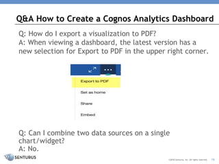 Q: How do I export a visualization to PDF?
A: When viewing a dashboard, the latest version has a
new selection for Export to PDF in the upper right corner.
Q: Can I combine two data sources on a single
chart/widget?
A: No.
Q&A How to Create a Cognos Analytics Dashboard
©2018 Senturus, Inc. All rights reserved. 15
 