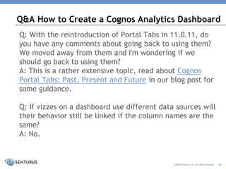 Q: With the reintroduction of Portal Tabs in 11.0.11, do
you have any comments about going back to using them?
We moved away from them and I'm wondering if we
should go back to using them?
A: This is a rather extensive topic, read about Cognos
Portal Tabs: Past, Present and Future in our blog post for
some guidance.
Q: If vizzes on a dashboard use different data sources will
their behavior still be linked if the column names are the
same?
A: No.
Q&A How to Create a Cognos Analytics Dashboard
©2018 Senturus, Inc. All rights reserved. 16
 