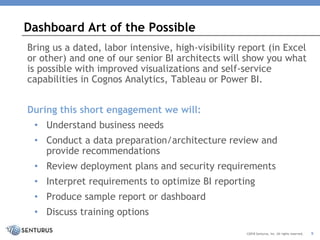 Bring us a dated, labor intensive, high-visibility report (in Excel
or other) and one of our senior BI architects will show you what
is possible with improved visualizations and self-service
capabilities in Cognos Analytics, Tableau or Power BI.
During this short engagement we will:
• Understand business needs
• Conduct a data preparation/architecture review and
provide recommendations
• Review deployment plans and security requirements
• Interpret requirements to optimize BI reporting
• Produce sample report or dashboard
• Discuss training options
Dashboard Art of the Possible
©2018 Senturus, Inc. All rights reserved. 9
 