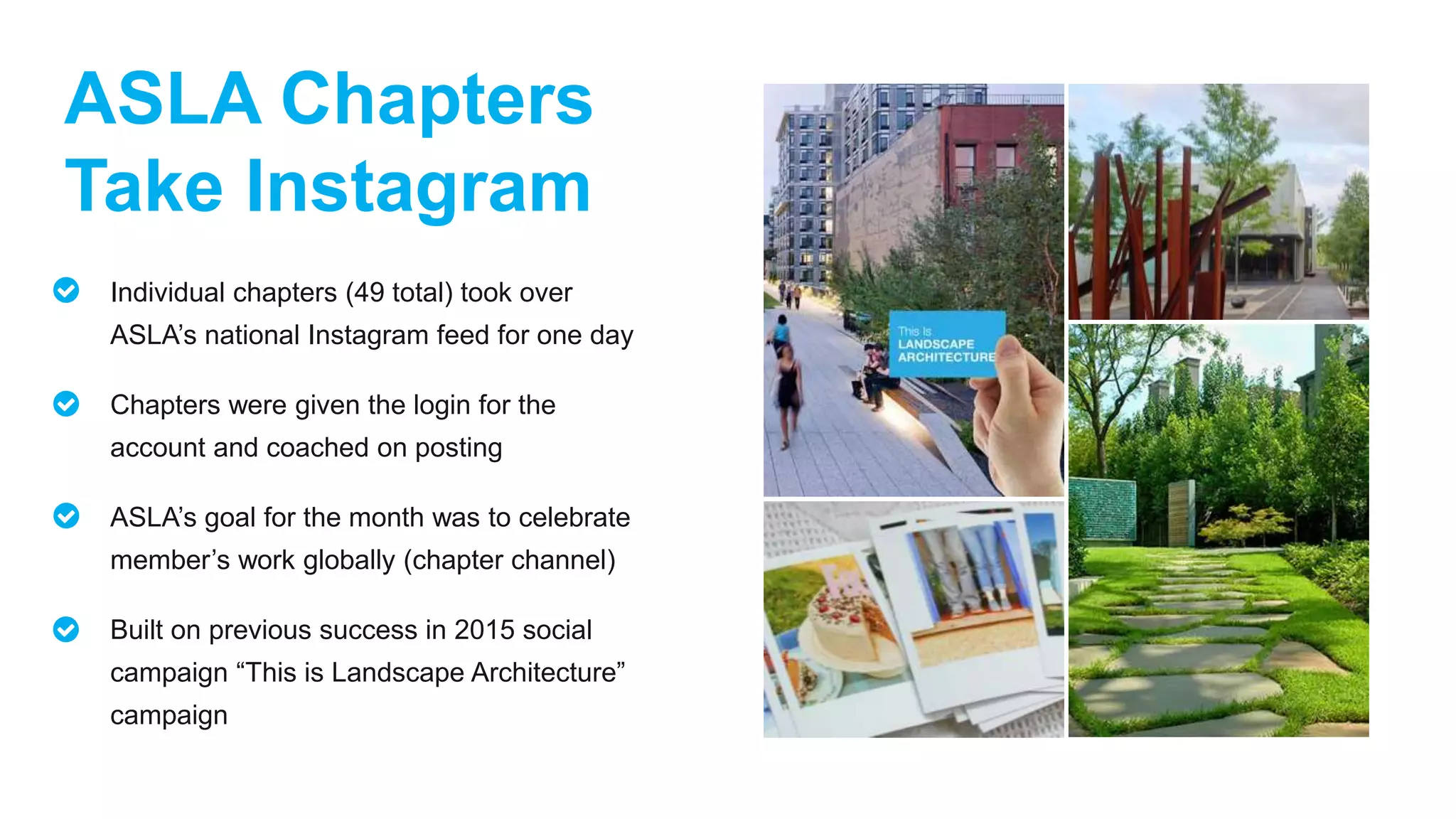 ASLA Chapters
Take Instagram
Individual chapters (49 total) took over
ASLA’s national Instagram feed for one day
Chapters were given the login for the
account and coached on posting
ASLA’s goal for the month was to celebrate
member’s work globally (chapter channel)
Built on previous success in 2015 social
campaign “This is Landscape Architecture”
campaign
 