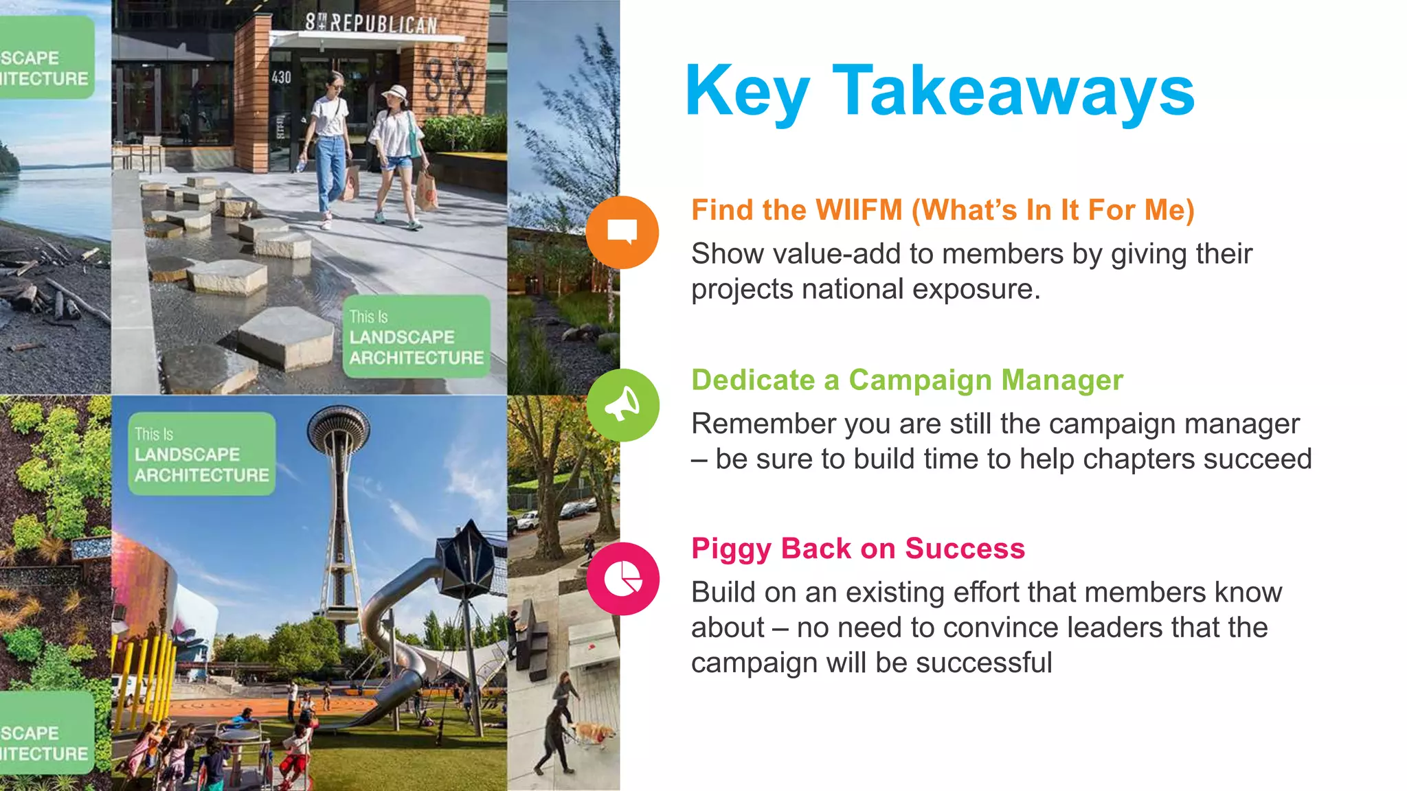 Find the WIIFM (What’s In It For Me)
Show value-add to members by giving their
projects national exposure.
Key Takeaways
Dedicate a Campaign Manager
Remember you are still the campaign manager
– be sure to build time to help chapters succeed
Piggy Back on Success
Build on an existing effort that members know
about – no need to convince leaders that the
campaign will be successful
 