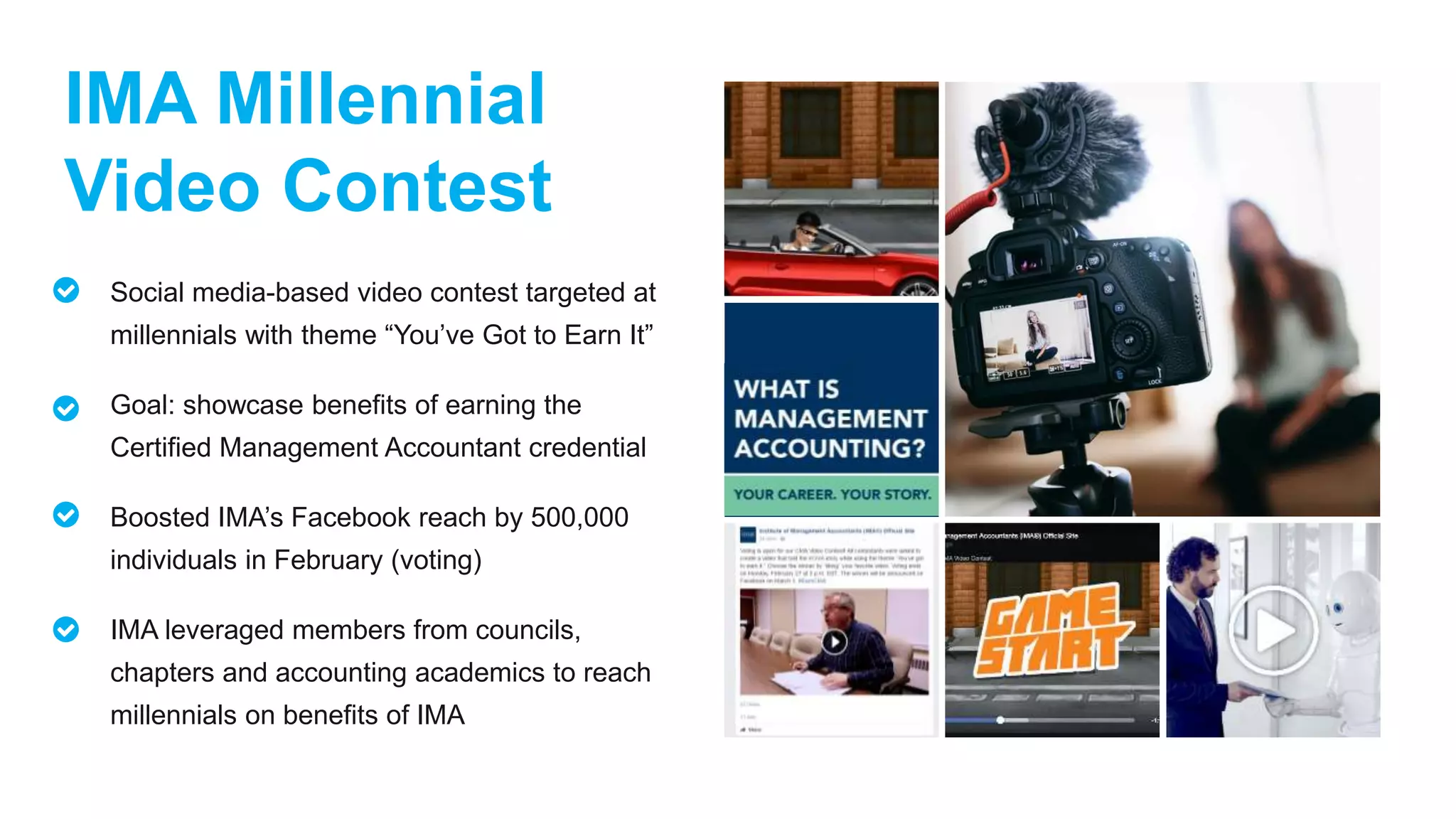 IMA Millennial
Video Contest
Social media-based video contest targeted at
millennials with theme “You’ve Got to Earn It”
Goal: showcase benefits of earning the
Certified Management Accountant credential
Boosted IMA’s Facebook reach by 500,000
individuals in February (voting)
IMA leveraged members from councils,
chapters and accounting academics to reach
millennials on benefits of IMA
 