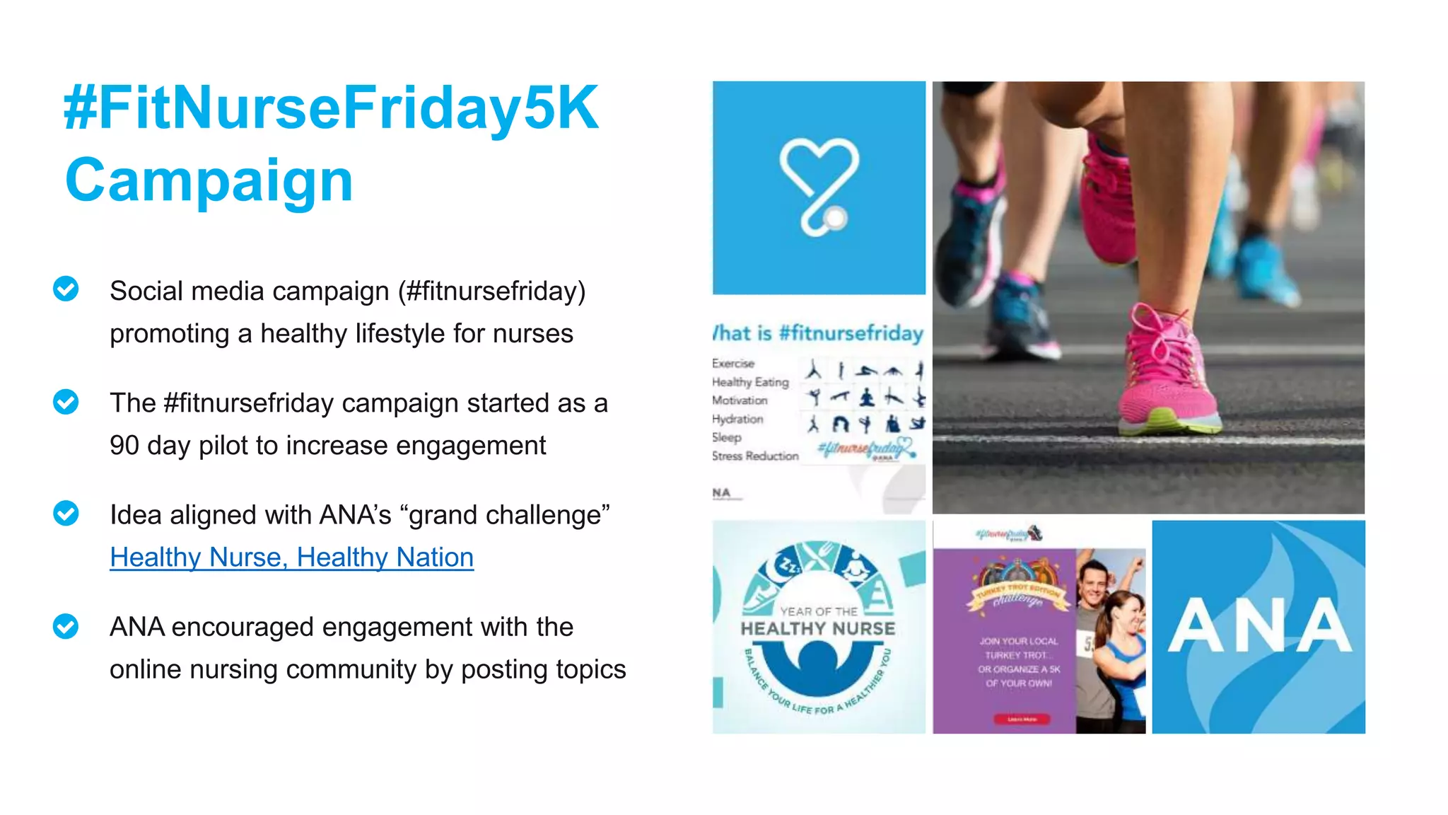 #FitNurseFriday5K
Campaign
Social media campaign (#fitnursefriday)
promoting a healthy lifestyle for nurses
The #fitnursefriday campaign started as a
90 day pilot to increase engagement
Idea aligned with ANA’s “grand challenge”
Healthy Nurse, Healthy Nation
ANA encouraged engagement with the
online nursing community by posting topics
 