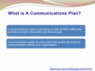 What is A Communications Plan?
A communications plan is necessary to help an NGO effectively
promote its work in the public and donors eyes.
A communications plan is a document that guides the external
communications efforts of an organization.
Read more: www.fundsforngos.org/?p=81071
 