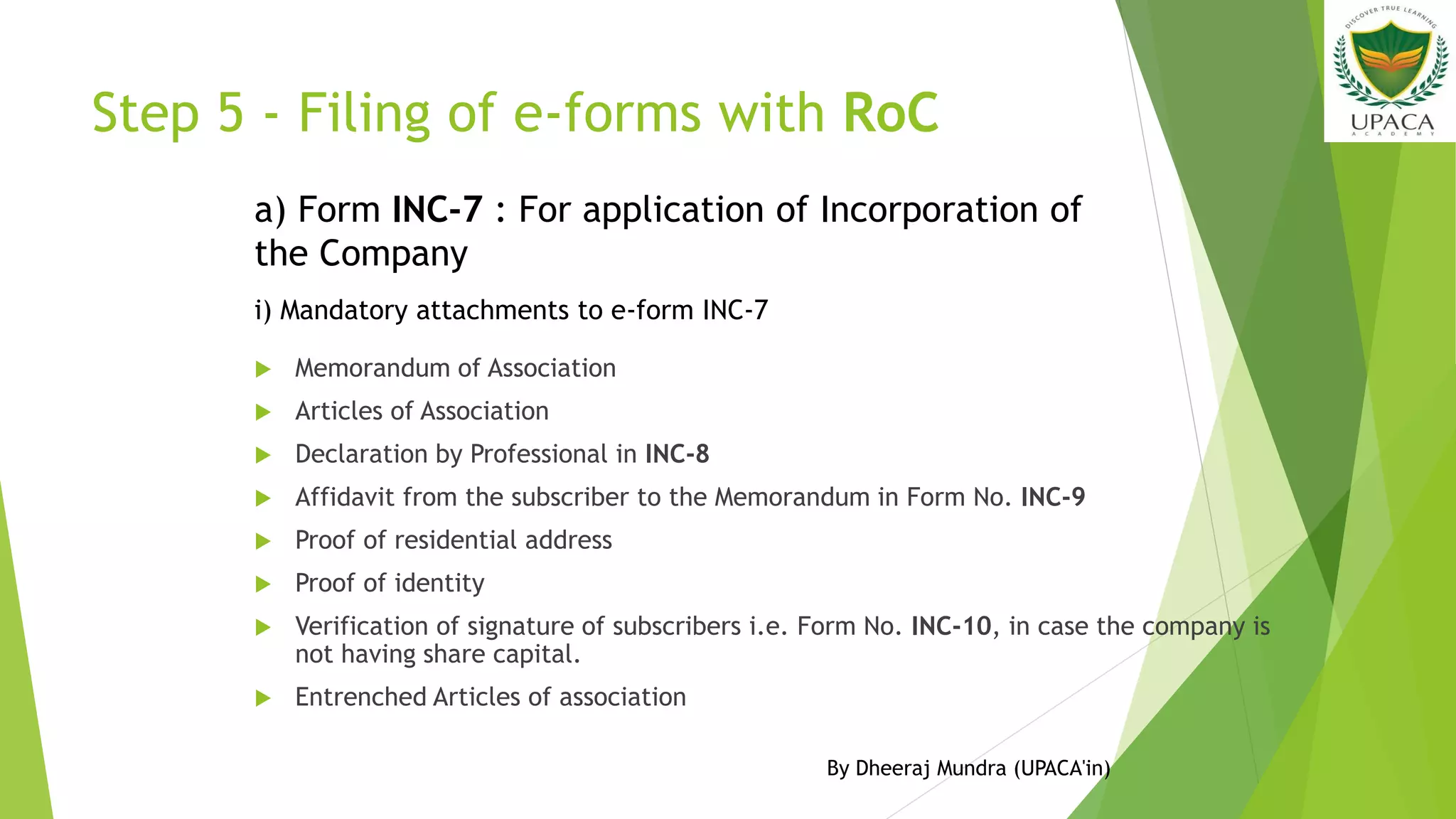 Step 5 - Filing of e-forms with RoC
 Memorandum of Association
 Articles of Association
 Declaration by Professional in INC-8
 Affidavit from the subscriber to the Memorandum in Form No. INC-9
 Proof of residential address
 Proof of identity
 Verification of signature of subscribers i.e. Form No. INC-10, in case the company is
not having share capital.
 Entrenched Articles of association
a) Form INC-7 : For application of Incorporation of
the Company
i) Mandatory attachments to e-form INC-7
By Dheeraj Mundra (UPACA'in)
 