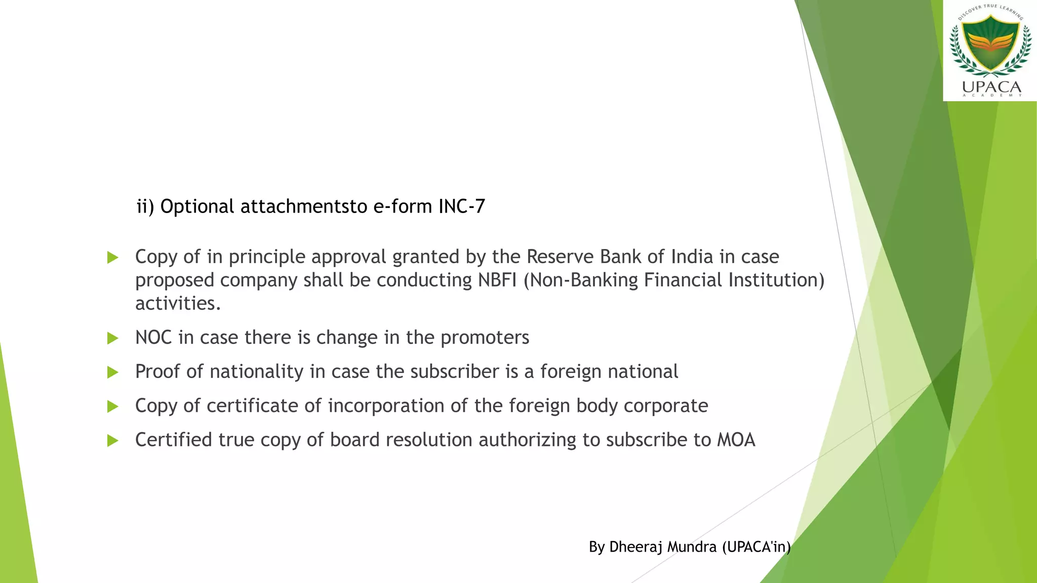  Copy of in principle approval granted by the Reserve Bank of India in case
proposed company shall be conducting NBFI (Non-Banking Financial Institution)
activities.
 NOC in case there is change in the promoters
 Proof of nationality in case the subscriber is a foreign national
 Copy of certificate of incorporation of the foreign body corporate
 Certified true copy of board resolution authorizing to subscribe to MOA
ii) Optional attachmentsto e-form INC-7
By Dheeraj Mundra (UPACA'in)
 