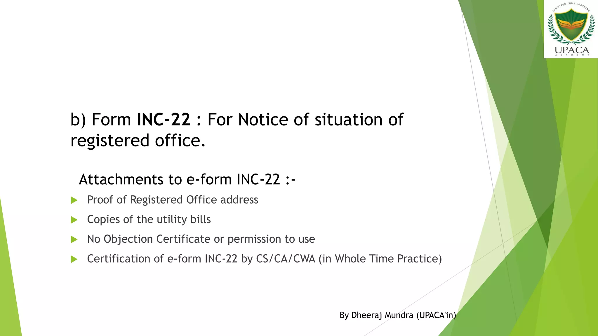  Proof of Registered Office address
 Copies of the utility bills
 No Objection Certificate or permission to use
 Certification of e-form INC-22 by CS/CA/CWA (in Whole Time Practice)
b) Form INC-22 : For Notice of situation of
registered office.
Attachments to e-form INC-22 :-
By Dheeraj Mundra (UPACA'in)
 
