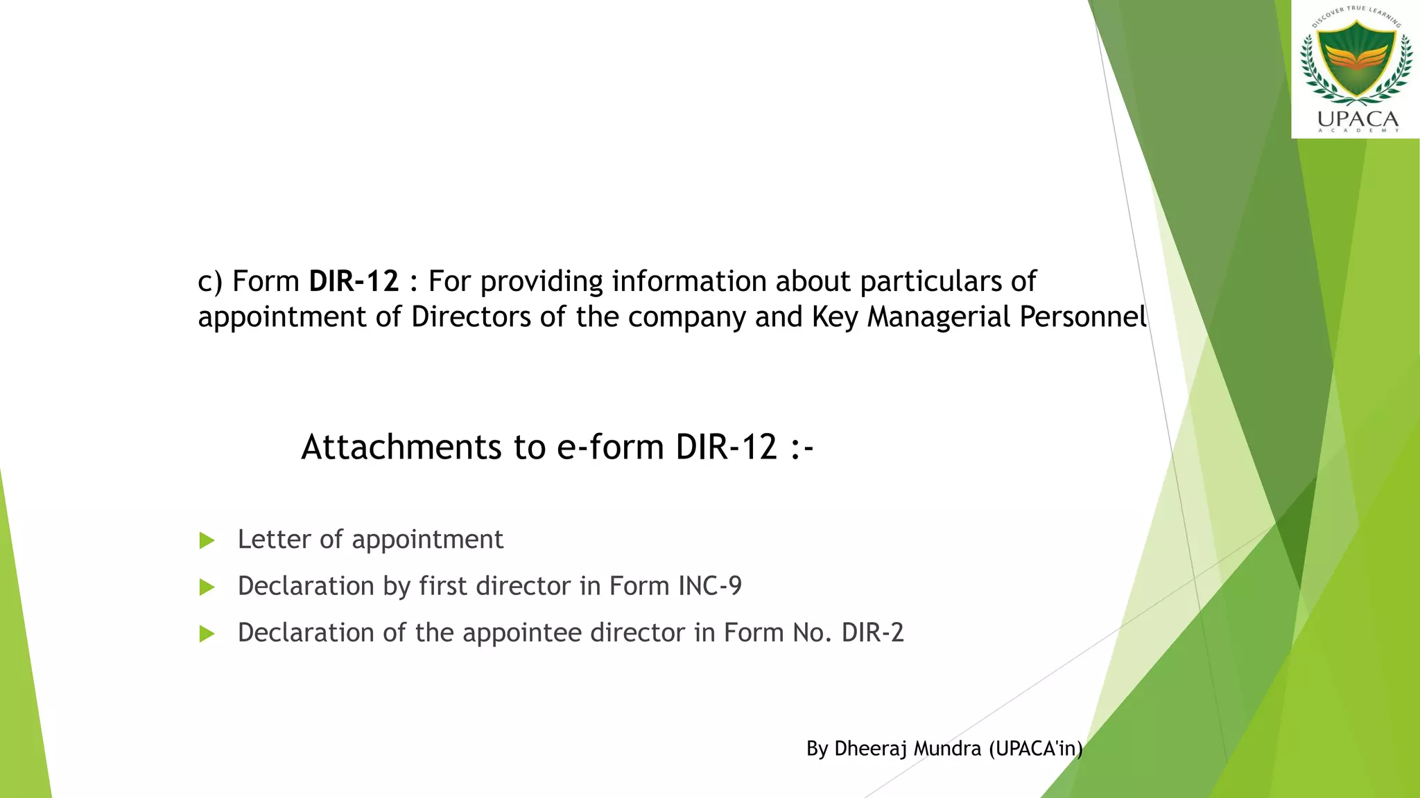  Letter of appointment
 Declaration by first director in Form INC-9
 Declaration of the appointee director in Form No. DIR-2
c) Form DIR-12 : For providing information about particulars of
appointment of Directors of the company and Key Managerial Personnel
Attachments to e-form DIR-12 :-
By Dheeraj Mundra (UPACA'in)
 