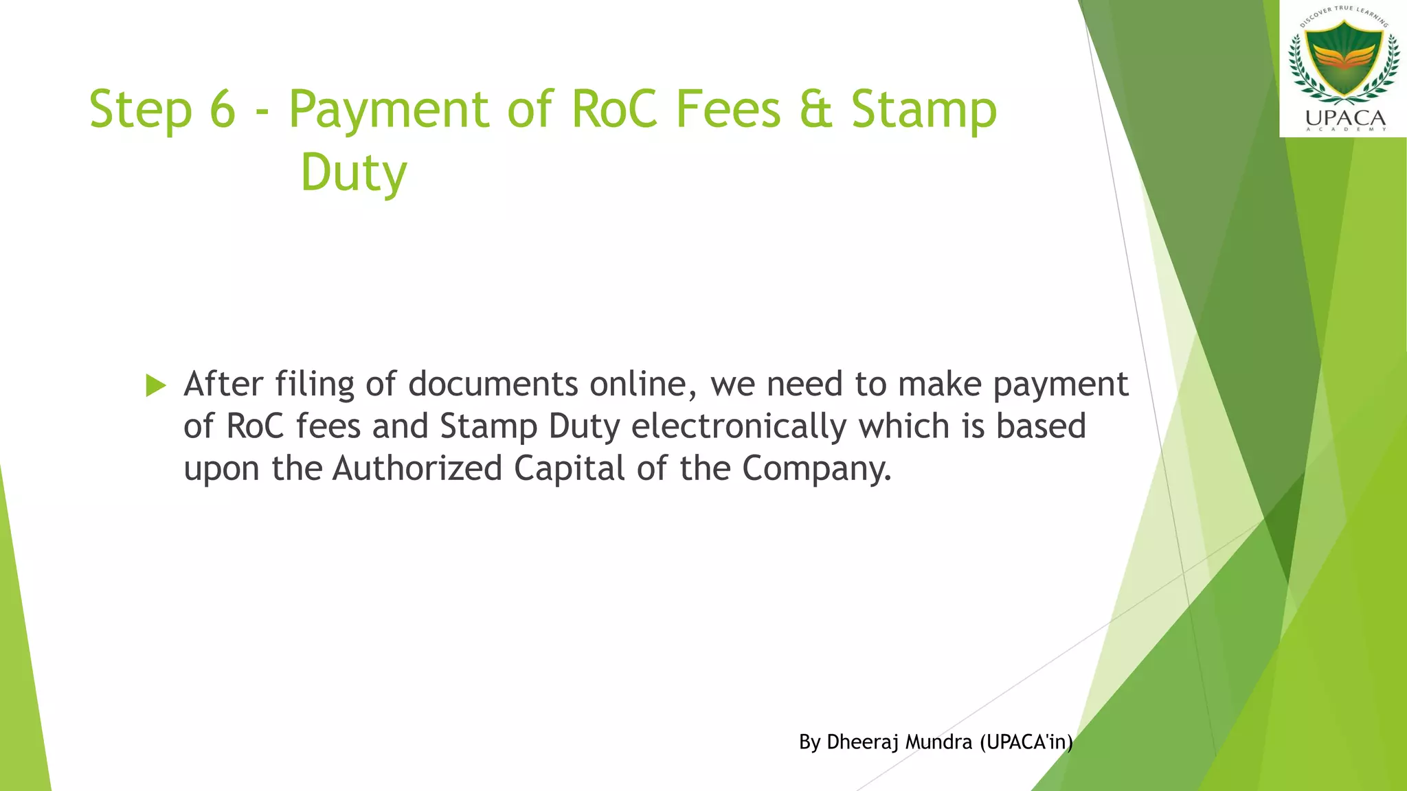 Step 6 - Payment of RoC Fees & Stamp
Duty
 After filing of documents online, we need to make payment
of RoC fees and Stamp Duty electronically which is based
upon the Authorized Capital of the Company.
By Dheeraj Mundra (UPACA'in)
 