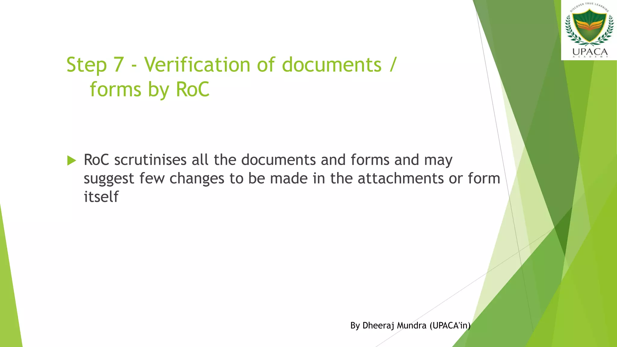 Step 7 - Verification of documents /
forms by RoC
 RoC scrutinises all the documents and forms and may
suggest few changes to be made in the attachments or form
itself
By Dheeraj Mundra (UPACA'in)
 