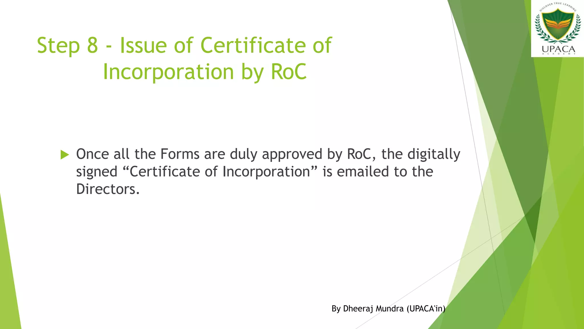 Step 8 - Issue of Certificate of
Incorporation by RoC
 Once all the Forms are duly approved by RoC, the digitally
signed “Certificate of Incorporation” is emailed to the
Directors.
By Dheeraj Mundra (UPACA'in)
 
