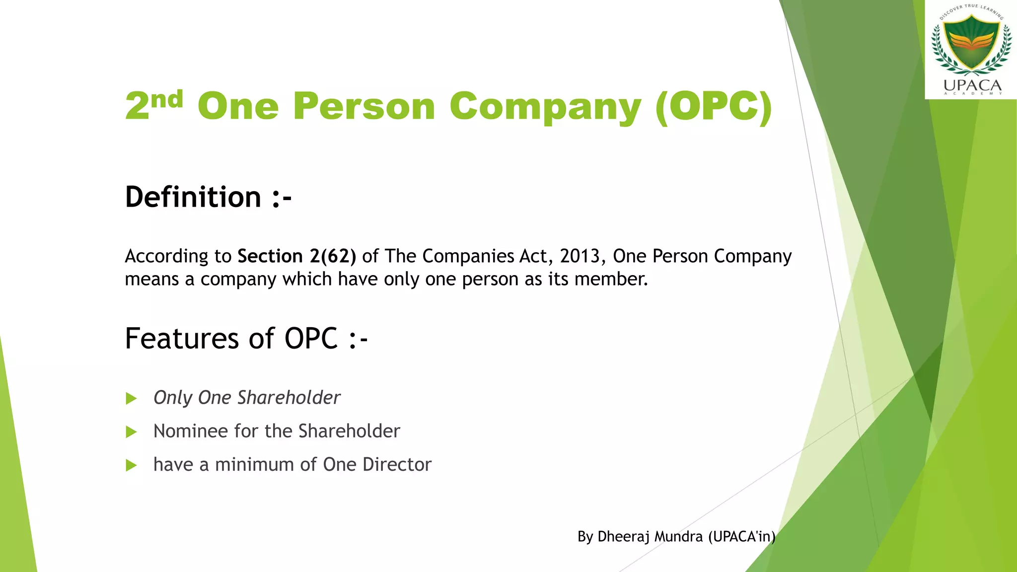 2nd One Person Company (OPC)
 Only One Shareholder
 Nominee for the Shareholder
 have a minimum of One Director
Features of OPC :-
Definition :-
According to Section 2(62) of The Companies Act, 2013, One Person Company
means a company which have only one person as its member.
By Dheeraj Mundra (UPACA'in)
 