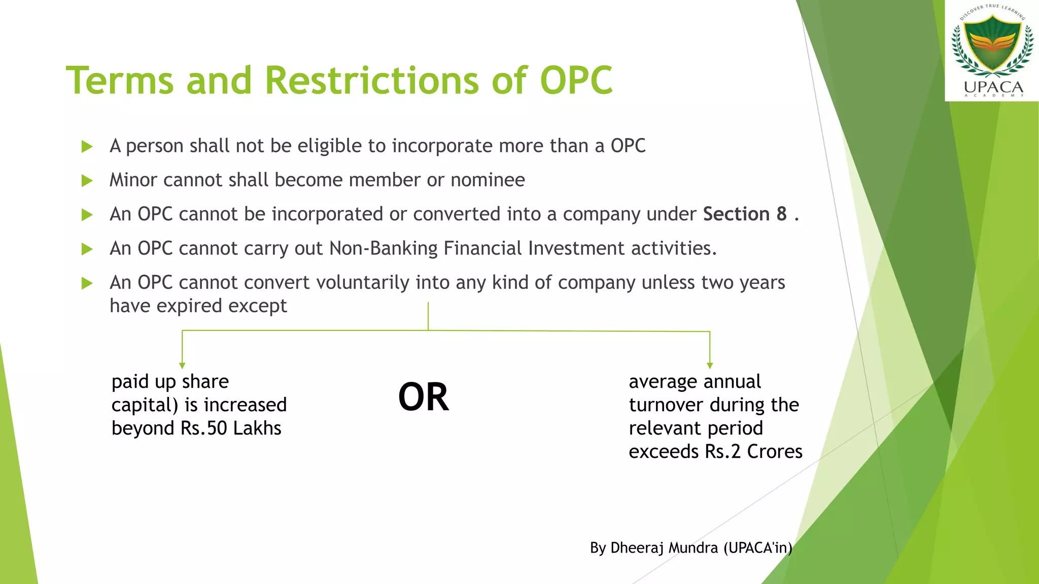 Terms and Restrictions of OPC
 A person shall not be eligible to incorporate more than a OPC
 Minor cannot shall become member or nominee
 An OPC cannot be incorporated or converted into a company under Section 8 .
 An OPC cannot carry out Non-Banking Financial Investment activities.
 An OPC cannot convert voluntarily into any kind of company unless two years
have expired except
paid up share
capital) is increased
beyond Rs.50 Lakhs
OR
average annual
turnover during the
relevant period
exceeds Rs.2 Crores
By Dheeraj Mundra (UPACA'in)
 