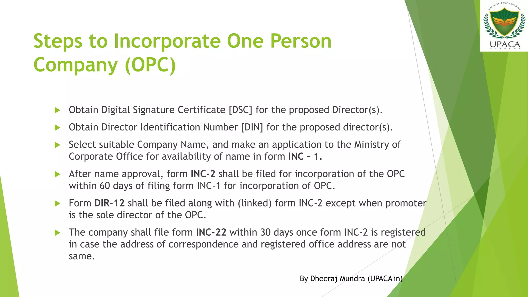 Steps to Incorporate One Person
Company (OPC)
 Obtain Digital Signature Certificate [DSC] for the proposed Director(s).
 Obtain Director Identification Number [DIN] for the proposed director(s).
 Select suitable Company Name, and make an application to the Ministry of
Corporate Office for availability of name in form INC – 1.
 After name approval, form INC-2 shall be filed for incorporation of the OPC
within 60 days of filing form INC-1 for incorporation of OPC.
 Form DIR-12 shall be filed along with (linked) form INC-2 except when promoter
is the sole director of the OPC.
 The company shall file form INC-22 within 30 days once form INC-2 is registered
in case the address of correspondence and registered office address are not
same.
By Dheeraj Mundra (UPACA'in)
 