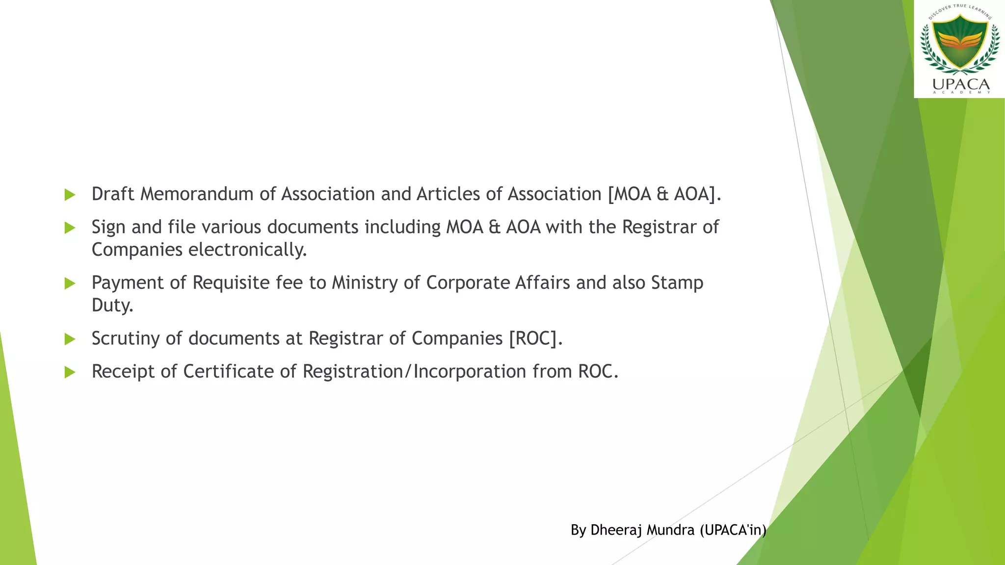  Draft Memorandum of Association and Articles of Association [MOA & AOA].
 Sign and file various documents including MOA & AOA with the Registrar of
Companies electronically.
 Payment of Requisite fee to Ministry of Corporate Affairs and also Stamp
Duty.
 Scrutiny of documents at Registrar of Companies [ROC].
 Receipt of Certificate of Registration/Incorporation from ROC.
By Dheeraj Mundra (UPACA'in)
 