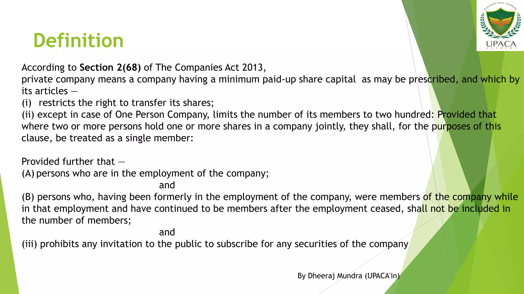 Definition
According to Section 2(68) of The Companies Act 2013,
private company means a company having a minimum paid-up share capital as may be prescribed, and which by
its articles —
(i) restricts the right to transfer its shares;
(ii) except in case of One Person Company, limits the number of its members to two hundred: Provided that
where two or more persons hold one or more shares in a company jointly, they shall, for the purposes of this
clause, be treated as a single member:
Provided further that —
(A) persons who are in the employment of the company;
and
(B) persons who, having been formerly in the employment of the company, were members of the company while
in that employment and have continued to be members after the employment ceased, shall not be included in
the number of members;
and
(iii) prohibits any invitation to the public to subscribe for any securities of the company
By Dheeraj Mundra (UPACA'in)
 