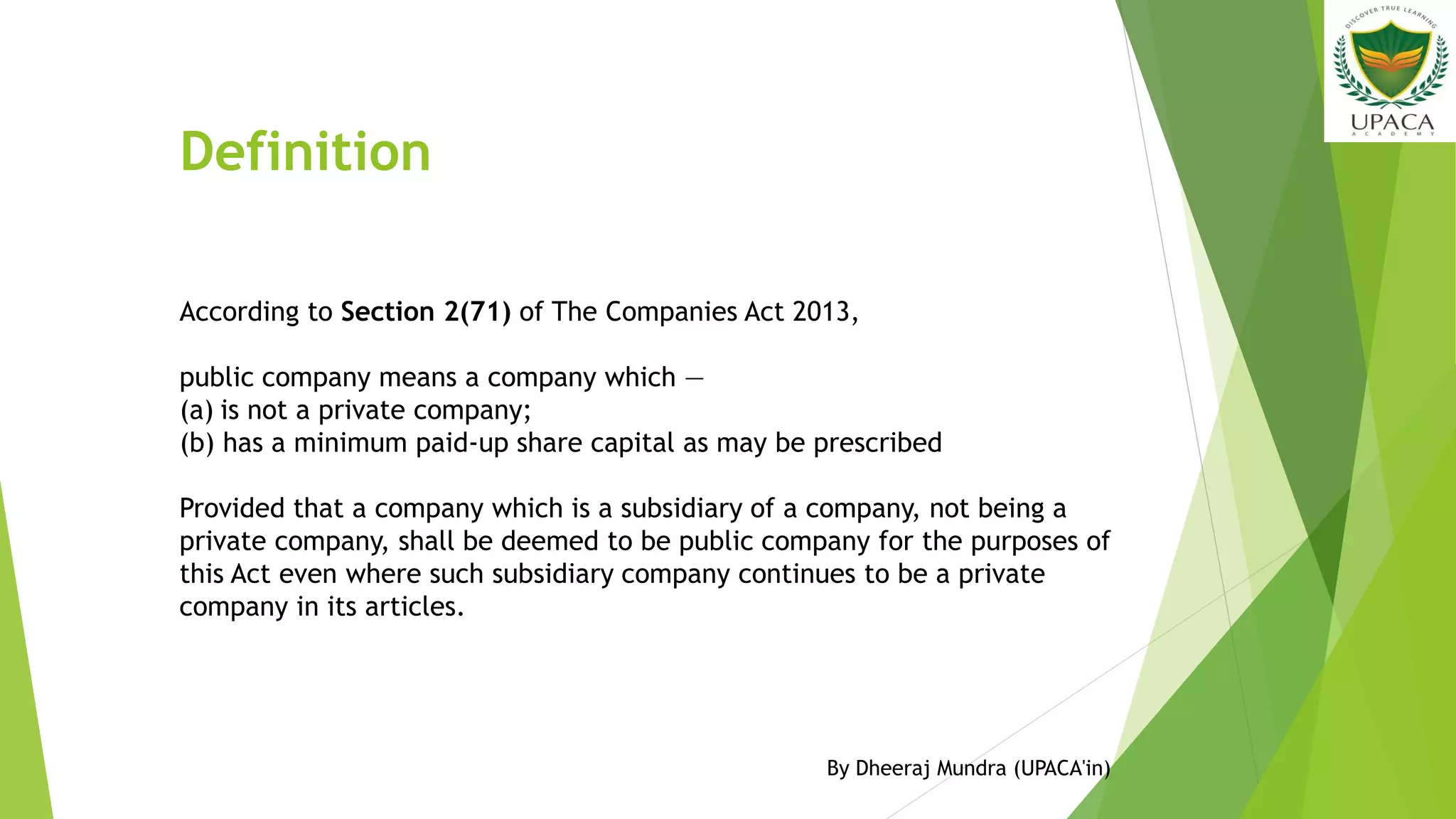 Definition
According to Section 2(71) of The Companies Act 2013,
public company means a company which —
(a) is not a private company;
(b) has a minimum paid-up share capital as may be prescribed
Provided that a company which is a subsidiary of a company, not being a
private company, shall be deemed to be public company for the purposes of
this Act even where such subsidiary company continues to be a private
company in its articles.
By Dheeraj Mundra (UPACA'in)
 