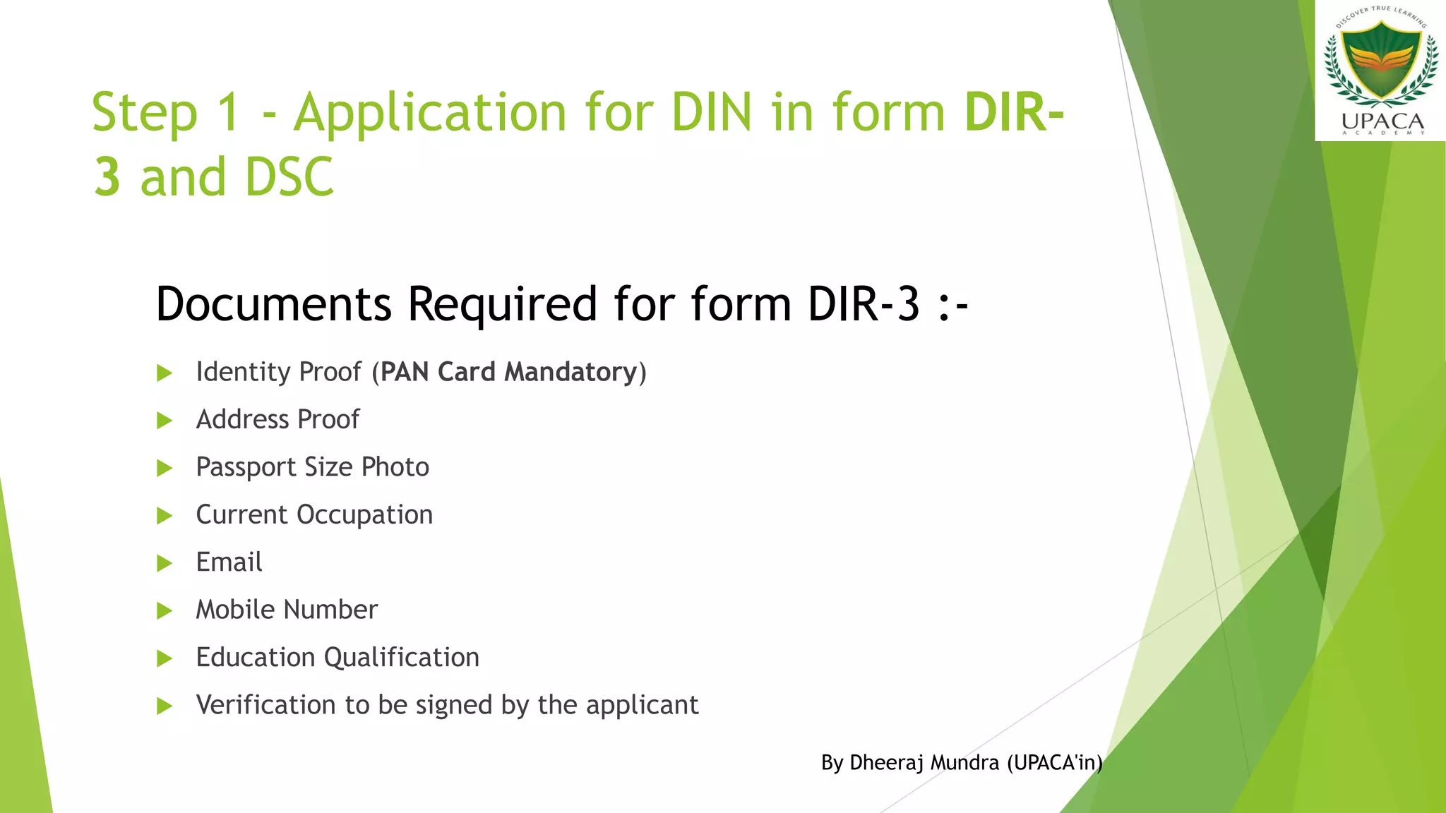 Step 1 - Application for DIN in form DIR-
3 and DSC
 Identity Proof (PAN Card Mandatory)
 Address Proof
 Passport Size Photo
 Current Occupation
 Email
 Mobile Number
 Education Qualification
 Verification to be signed by the applicant
Documents Required for form DIR-3 :-
By Dheeraj Mundra (UPACA'in)
 