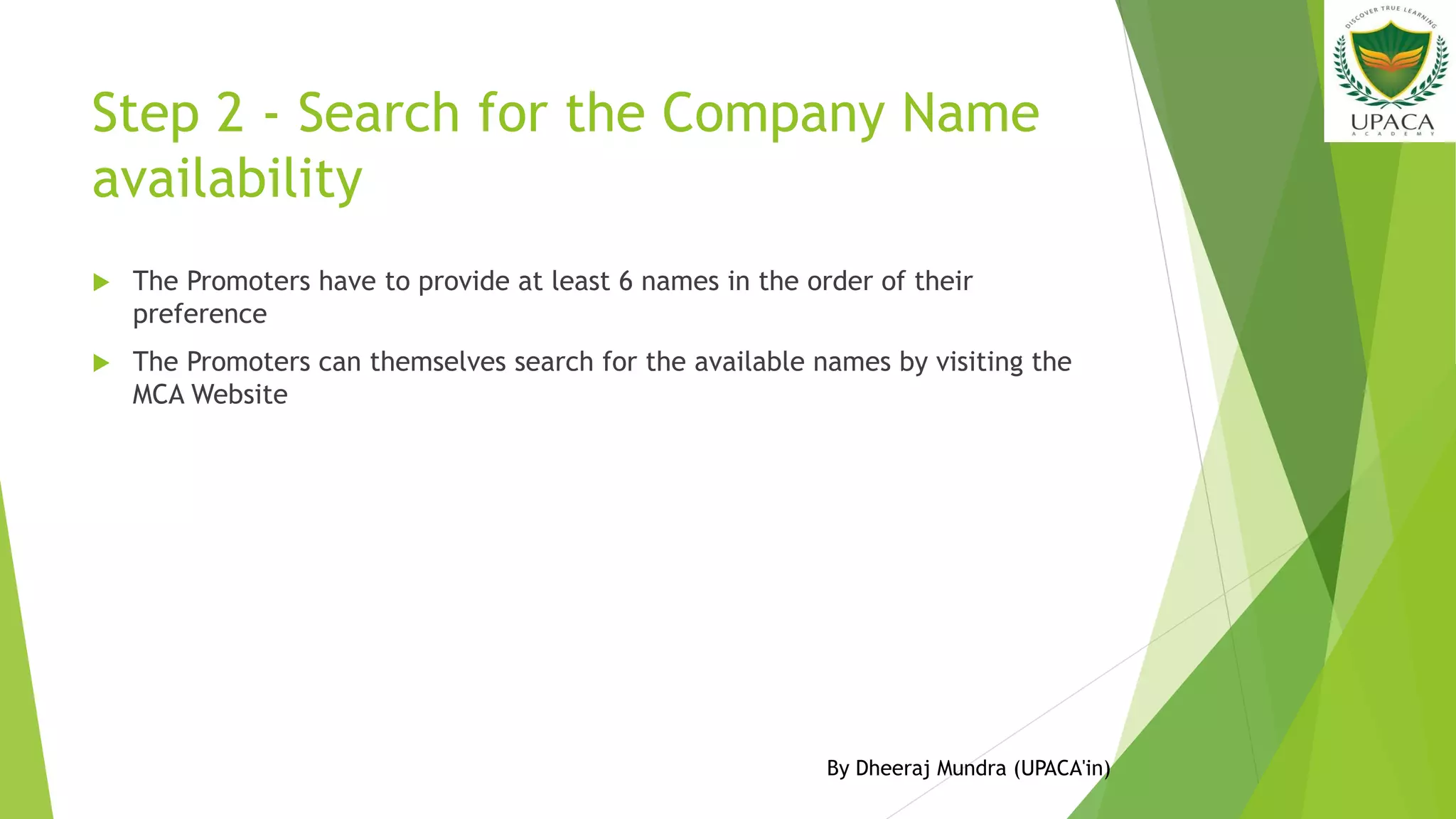 Step 2 - Search for the Company Name
availability
 The Promoters have to provide at least 6 names in the order of their
preference
 The Promoters can themselves search for the available names by visiting the
MCA Website
By Dheeraj Mundra (UPACA'in)
 