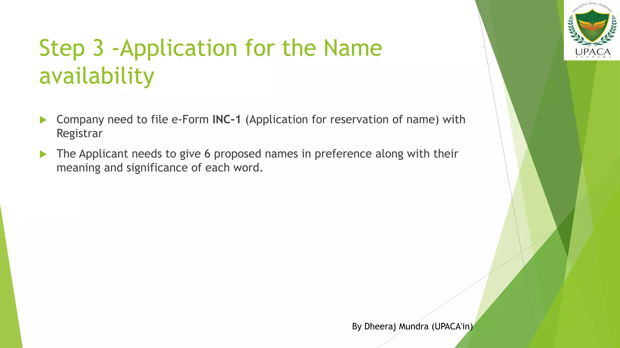 Step 3 -Application for the Name
availability
 Company need to file e-Form INC-1 (Application for reservation of name) with
Registrar
 The Applicant needs to give 6 proposed names in preference along with their
meaning and significance of each word.
By Dheeraj Mundra (UPACA'in)
 