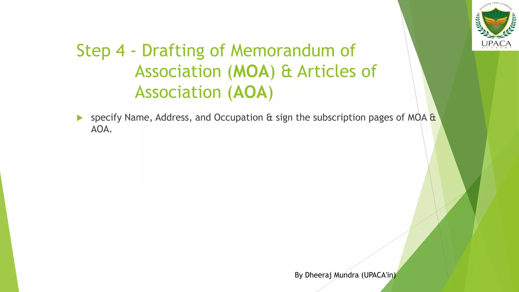 Step 4 - Drafting of Memorandum of
Association (MOA) & Articles of
Association (AOA)
 specify Name, Address, and Occupation & sign the subscription pages of MOA &
AOA.
By Dheeraj Mundra (UPACA'in)
 