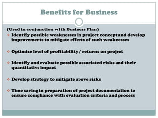 Benefits for Business
(Used in conjunction with Business Plan)
 Identify possible weaknesses in project concept and develop
improvements to mitigate effects of such weaknesses
 Optimize level of profitability / returns on project
 Identify and evaluate possible associated risks and their
quantitative impact
 Develop strategy to mitigate above risks
 Time saving in preparation of project documentation to
ensure compliance with evaluation criteria and process
 