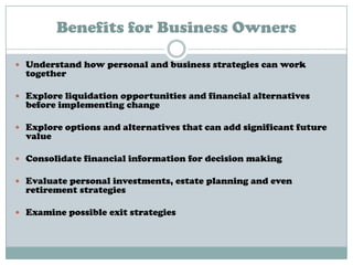 Benefits for Business Owners
 Understand how personal and business strategies can work
together
 Explore liquidation opportunities and financial alternatives
before implementing change
 Explore options and alternatives that can add significant future
value
 Consolidate financial information for decision making
 Evaluate personal investments, estate planning and even
retirement strategies
 Examine possible exit strategies
 
